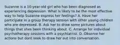 Suzanne is a 10-year-old girl who has been diagnosed as experiencing depression. What is likely to be the most effective way to help Suzanne express her feelings? A. Have her participate in a group therapy session with other young children who are depressed. B. Ask her to draw some pictures about things that shes been thinking about. C. Arrange for individual psychotherapy sessions with a psychiatrist. D. Observe her actions but dont seek to draw her out into conversation.