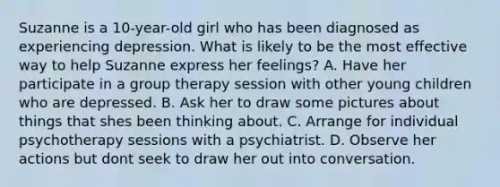 Suzanne is a 10-year-old girl who has been diagnosed as experiencing depression. What is likely to be the most effective way to help Suzanne express her feelings? A. Have her participate in a group therapy session with other young children who are depressed. B. Ask her to draw some pictures about things that shes been thinking about. C. Arrange for individual psychotherapy sessions with a psychiatrist. D. Observe her actions but dont seek to draw her out into conversation.