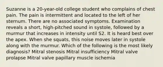 Suzanne is a 20-year-old college student who complains of chest pain. The pain is intermittent and located to the left of her sternum. There are no associated symptoms. Examination reveals a short, high-pitched sound in systole, followed by a murmur that increases in intensity until S2. It is heard best over the apex. When she squats, this noise moves later in systole along with the murmur. Which of the following is the most likely diagnosis? Mitral stenosis Mitral insufficiency Mitral valve prolapse Mitral valve papillary muscle ischemia