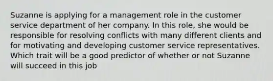 Suzanne is applying for a management role in the customer service department of her company. In this role, she would be responsible for resolving conflicts with many different clients and for motivating and developing customer service representatives. Which trait will be a good predictor of whether or not Suzanne will succeed in this job