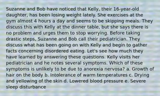 Suzanne and Bob have noticed that Kelly, their 16-year-old daughter, has been losing weight lately. She exercises at the gym almost 4 hours a day and seems to be skipping meals. They discuss this with Kelly at the dinner table, but she says there is no problem and urges them to stop worrying. Before taking drastic steps, Suzanne and Bob call their pediatrician. They discuss what has been going on with Kelly and begin to gather facts concerning disordered eating. Let's see how much they have learned by answering these questions. Kelly visits her pediatrician and he notes several symptoms. Which of these symptoms is unlikely to be due to anorexia nervosa? a. Growth of hair on the body b. Intolerance of warm temperatures c. Drying and yellowing of the skin d. Lowered blood pressure e. Severe sleep disturbance