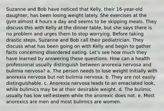 Suzanne and Bob have noticed that Kelly, their 16-year-old daughter, has been losing weight lately. She exercises at the gym almost 4 hours a day and seems to be skipping meals. They discuss this with Kelly at the dinner table, but she says there is no problem and urges them to stop worrying. Before taking drastic steps, Suzanne and Bob call their pediatrician. They discuss what has been going on with Kelly and begin to gather facts concerning disordered eating. Let's see how much they have learned by answering these questions. How can a health professional usually distinguish between anorexia nervosa and bulimia nervosa? a. The person needs to lose weight initially with anorexia nervosa but not bulimia nervosa. b. They are not easily distinguishable. c. Anorexia nervosa leads to an emaciated look, while bulimics may be at their desirable weight. d. The bulimic usually has low self-esteem while the anorexic does not. e. Most anorexics are men and most bulimics are women.