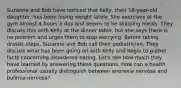 Suzanne and Bob have noticed that Kelly, their 16-year-old daughter, has been losing weight lately. She exercises at the gym almost 4 hours a day and seems to be skipping meals. They discuss this with Kelly at the dinner table, but she says there is no problem and urges them to stop worrying. Before taking drastic steps, Suzanne and Bob call their pediatrician. They discuss what has been going on with Kelly and begin to gather facts concerning disordered eating. Let's see how much they have learned by answering these questions. How can a health professional usually distinguish between anorexia nervosa and bulimia nervosa?