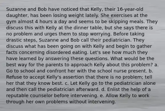 Suzanne and Bob have noticed that Kelly, their 16-year-old daughter, has been losing weight lately. She exercises at the gym almost 4 hours a day and seems to be skipping meals. They discuss this with Kelly at the dinner table, but she says there is no problem and urges them to stop worrying. Before taking drastic steps, Suzanne and Bob call their pediatrician. They discuss what has been going on with Kelly and begin to gather facts concerning disordered eating. Let's see how much they have learned by answering these questions. What would be the best way for the parents to approach Kelly about this problem? a. Go to school and confront her with the school nurse present. b. Refuse to accept Kelly's assertion that there is no problem; tell her that they know best. c. Let Kelly go to the pediatrician alone and then call the pediatrician afterward. d. Enlist the help of a reputable counselor before intervening. e. Allow Kelly to work through her own problems without intervening.