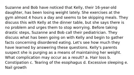 Suzanne and Bob have noticed that Kelly, their 16-year-old daughter, has been losing weight lately. She exercises at the gym almost 4 hours a day and seems to be skipping meals. They discuss this with Kelly at the dinner table, but she says there is no problem and urges them to stop worrying. Before taking drastic steps, Suzanne and Bob call their pediatrician. They discuss what has been going on with Kelly and begin to gather facts concerning disordered eating. Let's see how much they have learned by answering these questions. Kelly's parents suspect she is purging as a means of maintaining her weight. What complication may occur as a result? a. Hair loss b. Constipation c. Tearing of the esophagus d. Excessive sleeping e. Nail growth