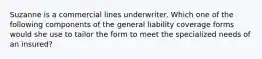 Suzanne is a commercial lines underwriter. Which one of the following components of the general liability coverage forms would she use to tailor the form to meet the specialized needs of an insured?