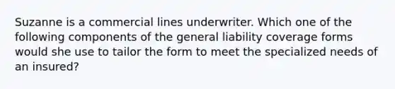 Suzanne is a commercial lines underwriter. Which one of the following components of the general liability coverage forms would she use to tailor the form to meet the specialized needs of an insured?