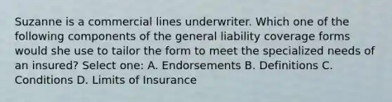 Suzanne is a commercial lines underwriter. Which one of the following components of the general liability coverage forms would she use to tailor the form to meet the specialized needs of an insured? Select one: A. Endorsements B. Definitions C. Conditions D. Limits of Insurance