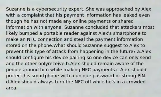 Suzanne is a cybersecurity expert. She was approached by Alex with a complaint that his payment information has leaked even though he has not made any online payments or shared information with anyone. Suzanne concluded that attackers most likely bumped a portable reader against Alex's smartphone to make an NFC connection and steal the payment information stored on the phone.What should Suzanne suggest to Alex to prevent this type of attack from happening in the future? a.Alex should configure his device pairing so one device can only send and the other onlyreceive.b.Alex should remain aware of the people around him while making NFC payments.c.Alex should protect his smartphone with a unique password or strong PIN. d.Alex should always turn the NFC off while he's in a crowded area.