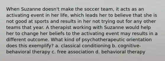 When Suzanne doesn't make the soccer team, it acts as an activating event in her life, which leads her to believe that she is not good at sports and results in her not trying out for any other teams that year. A therapist working with Suzanne would help her to change her beliefs to the activating event may results in a different outcome. What kind of psychotherapeutic orientation does this exemplify? a. classical conditioning b. cognitive-behavioral therapy c. free association d. behavioral therapy