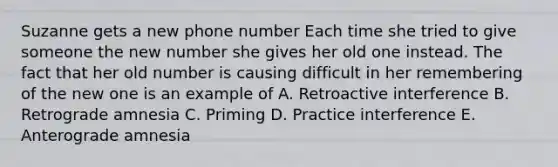 Suzanne gets a new phone number Each time she tried to give someone the new number she gives her old one instead. The fact that her old number is causing difficult in her remembering of the new one is an example of A. Retroactive interference B. Retrograde amnesia C. Priming D. Practice interference E. Anterograde amnesia