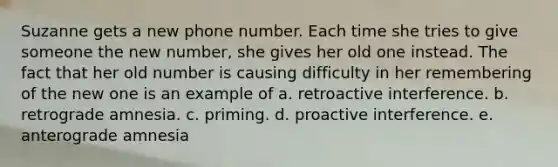 Suzanne gets a new phone number. Each time she tries to give someone the new number, she gives her old one instead. The fact that her old number is causing difficulty in her remembering of the new one is an example of a. retroactive interference. b. retrograde amnesia. c. priming. d. proactive interference. e. anterograde amnesia