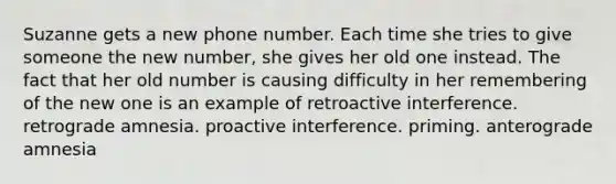 Suzanne gets a new phone number. Each time she tries to give someone the new number, she gives her old one instead. The fact that her old number is causing difficulty in her remembering of the new one is an example of retroactive interference. retrograde amnesia. proactive interference. priming. anterograde amnesia