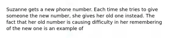 Suzanne gets a new phone number. Each time she tries to give someone the new number, she gives her old one instead. The fact that her old number is causing difficulty in her remembering of the new one is an example of