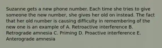 Suzanne gets a new phone number. Each time she tries to give someone the new number, she gives her old on instead. The fact that her old number is causing difficulty in remembering of the new one is an example of A. Retroactive interference B. Retrograde amnesia C. Priming D. Proactive interference E. Anterograde amnesia