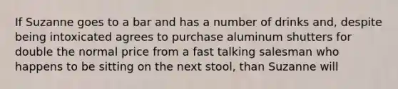 If Suzanne goes to a bar and has a number of drinks and, despite being intoxicated agrees to purchase aluminum shutters for double the normal price from a fast talking salesman who happens to be sitting on the next stool, than Suzanne will