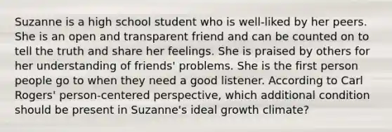 Suzanne is a high school student who is well-liked by her peers. She is an open and transparent friend and can be counted on to tell the truth and share her feelings. She is praised by others for her understanding of friends' problems. She is the first person people go to when they need a good listener. According to Carl Rogers' person-centered perspective, which additional condition should be present in Suzanne's ideal growth climate?