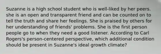 Suzanne is a high school student who is well-liked by her peers. she is an open and transparent friend and can be counted on to tell the truth and share her feelings. She is praised by others for her understanding of friends' problems. She is the first person people go to when they need a good listener. According to Carl Rogers's person-centered perspective, which additional condition should be present in Suzanne's ideal growth climate?