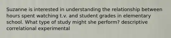 Suzanne is interested in understanding the relationship between hours spent watching t.v. and student grades in elementary school. What type of study might she perform? descriptive correlational experimental