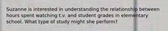 Suzanne is interested in understanding the relationship between hours spent watching t.v. and student grades in elementary school. What type of study might she perform?