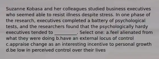 Suzanne Kobasa and her colleagues studied business executives who seemed able to resist illness despite stress. In one phase of the research, executives completed a battery of psychological tests, and the researchers found that the psychologically hardy executives tended to __________. Select one: a.feel alienated from what they were doing b.have an external locus of control c.appraise change as an interesting incentive to personal growth d.be low in perceived control over their lives