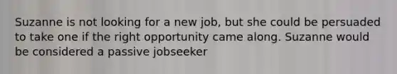 Suzanne is not looking for a new job, but she could be persuaded to take one if the right opportunity came along. Suzanne would be considered a passive jobseeker