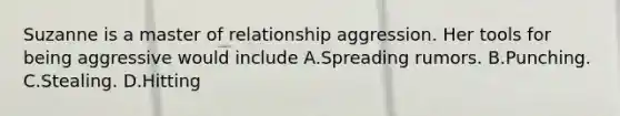 Suzanne is a master of relationship aggression. Her tools for being aggressive would include A.Spreading rumors. B.Punching. C.Stealing. D.Hitting