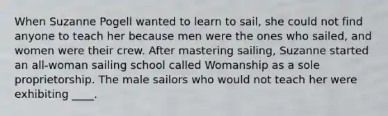 When Suzanne Pogell wanted to learn to sail, she could not find anyone to teach her because men were the ones who sailed, and women were their crew. After mastering sailing, Suzanne started an all-woman sailing school called Womanship as a sole proprietorship. The male sailors who would not teach her were exhibiting ____.