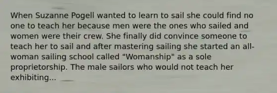 When Suzanne Pogell wanted to learn to sail she could find no one to teach her because men were the ones who sailed and women were their crew. She finally did convince someone to teach her to sail and after mastering sailing she started an all-woman sailing school called "Womanship" as a sole proprietorship. The male sailors who would not teach her exhibiting...