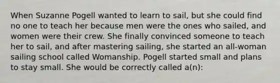 When Suzanne Pogell wanted to learn to sail, but she could find no one to teach her because men were the ones who sailed, and women were their crew. She finally convinced someone to teach her to sail, and after mastering sailing, she started an all-woman sailing school called Womanship. Pogell started small and plans to stay small. She would be correctly called a(n):