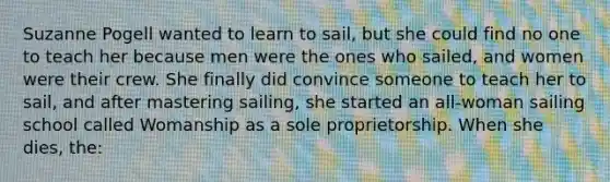 Suzanne Pogell wanted to learn to sail, but she could find no one to teach her because men were the ones who sailed, and women were their crew. She finally did convince someone to teach her to sail, and after mastering sailing, she started an all-woman sailing school called Womanship as a sole proprietorship. When she dies, the: