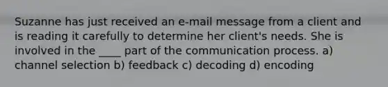 Suzanne has just received an e-mail message from a client and is reading it carefully to determine her client's needs. She is involved in the ____ part of the communication process. a) channel selection b) feedback c) decoding d) encoding