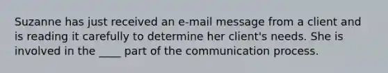 Suzanne has just received an e-mail message from a client and is reading it carefully to determine her client's needs. She is involved in the ____ part of the communication process.