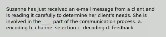 Suzanne has just received an e-mail message from a client and is reading it carefully to determine her client's needs. She is involved in the ____ part of the communication process. a. encoding b. channel selection c. decoding d. feedback