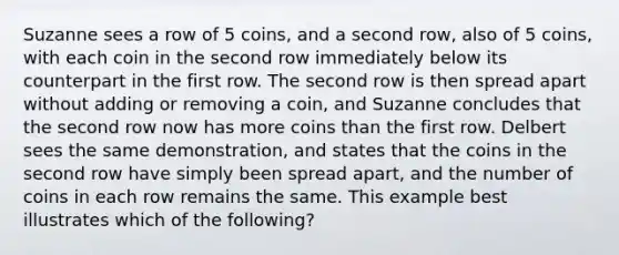 Suzanne sees a row of 5 coins, and a second row, also of 5 coins, with each coin in the second row immediately below its counterpart in the first row. The second row is then spread apart without adding or removing a coin, and Suzanne concludes that the second row now has more coins than the first row. Delbert sees the same demonstration, and states that the coins in the second row have simply been spread apart, and the number of coins in each row remains the same. This example best illustrates which of the following?