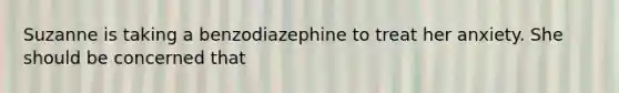 Suzanne is taking a benzodiazephine to treat her anxiety. She should be concerned that