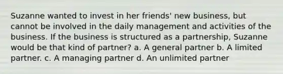 Suzanne wanted to invest in her friends' new business, but cannot be involved in the daily management and activities of the business. If the business is structured as a partnership, Suzanne would be that kind of partner? a. A general partner b. A limited partner. c. A managing partner d. An unlimited partner