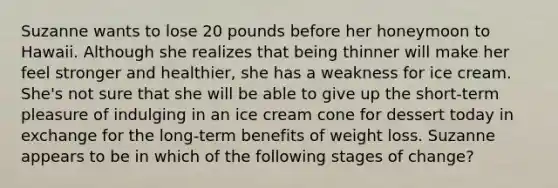 Suzanne wants to lose 20 pounds before her honeymoon to Hawaii. Although she realizes that being thinner will make her feel stronger and healthier, she has a weakness for ice cream. She's not sure that she will be able to give up the short-term pleasure of indulging in an ice cream cone for dessert today in exchange for the long-term benefits of weight loss. Suzanne appears to be in which of the following stages of change?