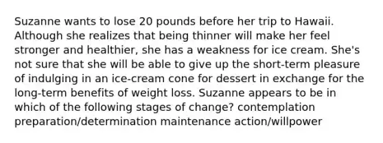 Suzanne wants to lose 20 pounds before her trip to Hawaii. Although she realizes that being thinner will make her feel stronger and healthier, she has a weakness for ice cream. She's not sure that she will be able to give up the short-term pleasure of indulging in an ice-cream cone for dessert in exchange for the long-term benefits of weight loss. Suzanne appears to be in which of the following stages of change? contemplation preparation/determination maintenance action/willpower