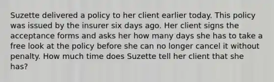 Suzette delivered a policy to her client earlier today. This policy was issued by the insurer six days ago. Her client signs the acceptance forms and asks her how many days she has to take a free look at the policy before she can no longer cancel it without penalty. How much time does Suzette tell her client that she has?