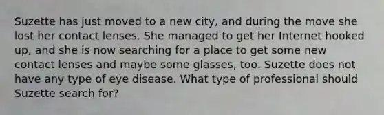 Suzette has just moved to a new city, and during the move she lost her contact lenses. She managed to get her Internet hooked up, and she is now searching for a place to get some new contact lenses and maybe some glasses, too. Suzette does not have any type of eye disease. What type of professional should Suzette search for?