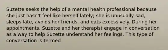 Suzette seeks the help of a mental health professional because she just hasn't feel like herself lately; she is unusually sad, sleeps late, avoids her friends, and eats excessively. During her appointments, Suzette and her therapist engage in conversation as a way to help Suzette understand her feelings. This type of conversation is termed