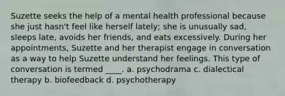 Suzette seeks the help of a mental health professional because she just hasn't feel like herself lately; she is unusually sad, sleeps late, avoids her friends, and eats excessively. During her appointments, Suzette and her therapist engage in conversation as a way to help Suzette understand her feelings. This type of conversation is termed ____. a. psychodrama c. dialectical therapy b. biofeedback d. psychotherapy