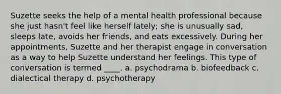 Suzette seeks the help of a mental health professional because she just hasn't feel like herself lately; she is unusually sad, sleeps late, avoids her friends, and eats excessively. During her appointments, Suzette and her therapist engage in conversation as a way to help Suzette understand her feelings. This type of conversation is termed ____. a. psychodrama b. biofeedback c. dialectical therapy d. psychotherapy