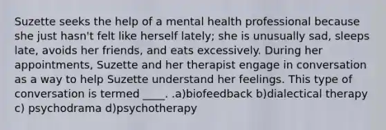 Suzette seeks the help of a mental health professional because she just hasn't felt like herself lately; she is unusually sad, sleeps late, avoids her friends, and eats excessively. During her appointments, Suzette and her therapist engage in conversation as a way to help Suzette understand her feelings. This type of conversation is termed ____. .a)biofeedback b)dialectical therapy c) psychodrama d)psychotherapy