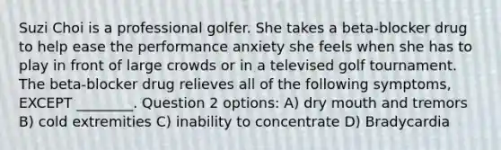 Suzi Choi is a professional golfer. She takes a beta-blocker drug to help ease the performance anxiety she feels when she has to play in front of large crowds or in a televised golf tournament. The beta-blocker drug relieves all of the following symptoms, EXCEPT ________. Question 2 options: A) dry mouth and tremors B) cold extremities C) inability to concentrate D) Bradycardia