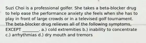 Suzi Choi is a professional golfer. She takes a beta-blocker drug to help ease the performance anxiety she feels when she has to play in front of large crowds or in a televised golf tournament. The beta-blocker drug relieves all of the following symptoms, EXCEPT ________. a.) cold extremities b.) inability to concentrate c.) arrhythmias d.) dry mouth and tremors