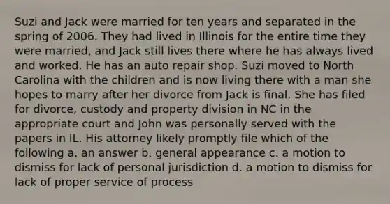 Suzi and Jack were married for ten years and separated in the spring of 2006. They had lived in Illinois for the entire time they were married, and Jack still lives there where he has always lived and worked. He has an auto repair shop. Suzi moved to North Carolina with the children and is now living there with a man she hopes to marry after her divorce from Jack is final. She has filed for divorce, custody and property division in NC in the appropriate court and John was personally served with the papers in IL. His attorney likely promptly file which of the following a. an answer b. general appearance c. a motion to dismiss for lack of personal jurisdiction d. a motion to dismiss for lack of proper service of process