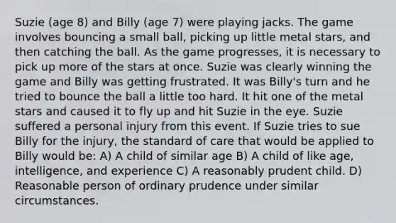 Suzie (age 8) and Billy (age 7) were playing jacks. The game involves bouncing a small ball, picking up little metal stars, and then catching the ball. As the game progresses, it is necessary to pick up more of the stars at once. Suzie was clearly winning the game and Billy was getting frustrated. It was Billy's turn and he tried to bounce the ball a little too hard. It hit one of the metal stars and caused it to fly up and hit Suzie in the eye. Suzie suffered a personal injury from this event. If Suzie tries to sue Billy for the injury, the standard of care that would be applied to Billy would be: A) A child of similar age B) A child of like age, intelligence, and experience C) A reasonably prudent child. D) Reasonable person of ordinary prudence under similar circumstances.