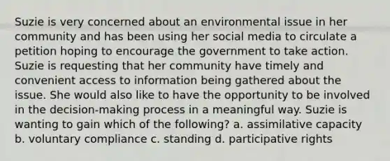 Suzie is very concerned about an environmental issue in her community and has been using her social media to circulate a petition hoping to encourage the government to take action. Suzie is requesting that her community have timely and convenient access to information being gathered about the issue. She would also like to have the opportunity to be involved in the decision-making process in a meaningful way. Suzie is wanting to gain which of the following? a. assimilative capacity b. voluntary compliance c. standing d. participative rights